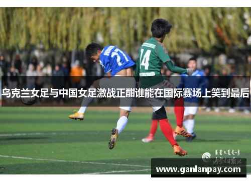 乌克兰女足与中国女足激战正酣谁能在国际赛场上笑到最后