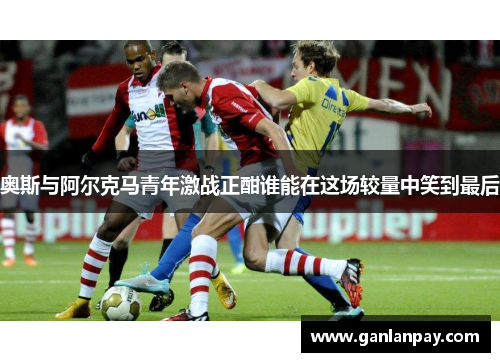 奥斯与阿尔克马青年激战正酣谁能在这场较量中笑到最后