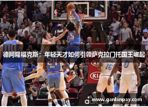 德阿隆福克斯：年轻天才如何引领萨克拉门托国王崛起