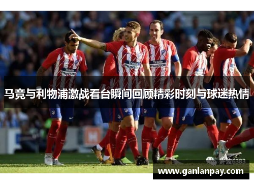马竞与利物浦激战看台瞬间回顾精彩时刻与球迷热情